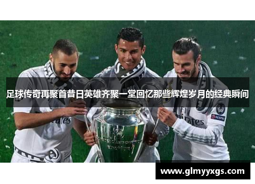足球传奇再聚首昔日英雄齐聚一堂回忆那些辉煌岁月的经典瞬间
