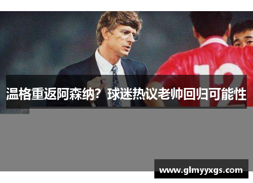 温格重返阿森纳？球迷热议老帅回归可能性