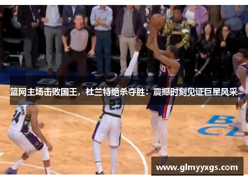 篮网主场击败国王，杜兰特绝杀夺胜：震撼时刻见证巨星风采